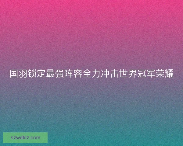 国羽锁定最强阵容全力冲击世界冠军荣耀