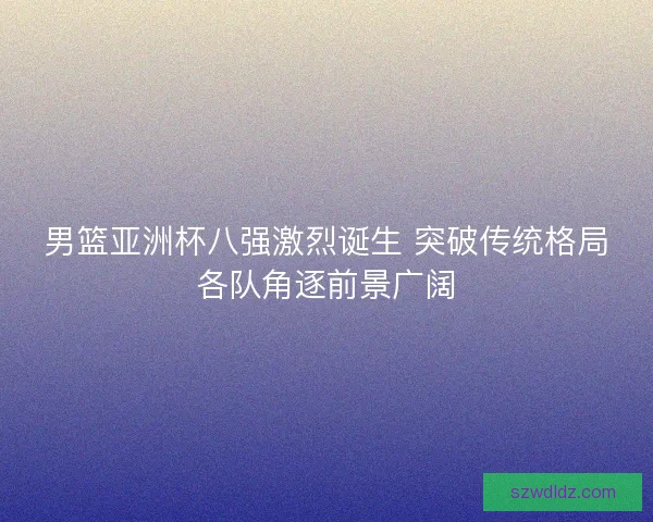 男篮亚洲杯八强激烈诞生 突破传统格局各队角逐前景广阔