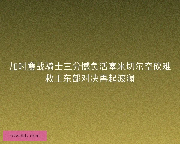 加时鏖战骑士三分憾负活塞米切尔空砍难救主东部对决再起波澜