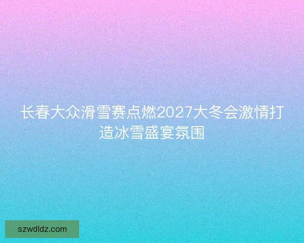 长春大众滑雪赛点燃2027大冬会激情打造冰雪盛宴氛围