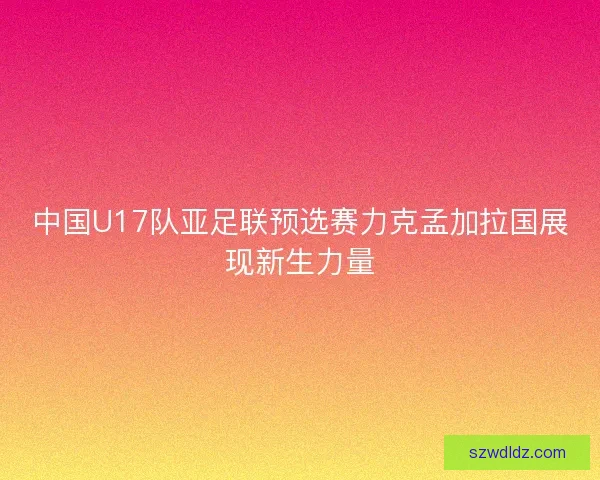 中国U17队亚足联预选赛力克孟加拉国展现新生力量