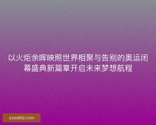 以火炬余晖映照世界相聚与告别的奥运闭幕盛典新篇章开启未来梦想航程