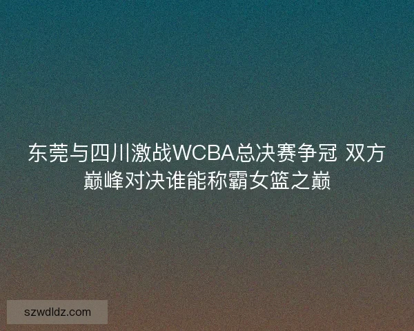 东莞与四川激战WCBA总决赛争冠 双方巅峰对决谁能称霸女篮之巅